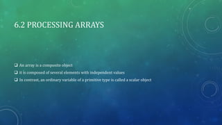 6.2 PROCESSING ARRAYS
 An array is a composite object
 it is composed of several elements with independent values
 In contrast, an ordinary variable of a primitive type is called a scalar object
 