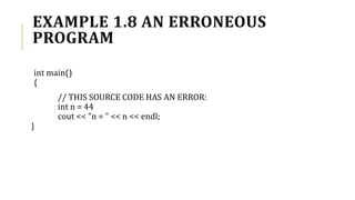 EXAMPLE 1.8 AN ERRONEOUS
PROGRAM
int main()
{
// THIS SOURCE CODE HAS AN ERROR:
int n = 44
cout << "n = " << n << endl;
}
 