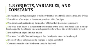 1.8 OBJECTS, VARIABLES, AND
CONSTANTS
An object is a contiguous region of memory that has an address, a size, a type, and a value
The address of an object is the memory address of its first byte
The size of an object is simply the number of bytes that it occupies in memory
The value of an object is the constant determined by the actual bits stored in its memory
location and by the object’s type which prescribes how those bits are to be interpreted
A variable is an object that has a name
The word “variable” is used to suggest that the object’s value can be changed
An object whose value cannot be changed is called a constant
Constants must be initialized when they are declared
 