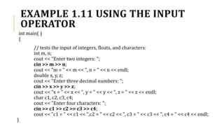 EXAMPLE 1.11 USING THE INPUT
OPERATOR
int main( )
{
// tests the input of integers, floats, and characters:
int m, n;
cout << "Enter two integers: ";
cin >> m >> n;
cout << "m = " << m << ", n = " << n << endl;
double x, y, z;
cout << "Enter three decimal numbers: ";
cin >> x >> y >> z;
cout << "x = " << x << ", y = " << y << ", z = " << z << endl;
char c1, c2, c3, c4;
cout << "Enter four characters: ";
cin >> c1 >> c2 >> c3 >> c4;
cout << "c1 = " << c1 << ",c2 = " << c2 << ", c3 = " << c3 << ", c4 = " << c4 << endl;
}
 