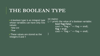 THE BOOLEAN TYPE
A boolean type is an integral type
whose variables can have only two
values:
false and
True
These values are stored as the
integers 0 and 1
int main()
{ // prints the value of a boolean variable:
bool flag=false;
cout << "flag = " << flag << endl;
flag = true;
cout << "flag = " << flag << endl;
}
 