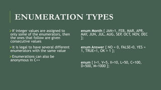 ENUMERATION TYPES
If integer values are assigned to
only some of the enumerators, then
the ones that follow are given
consecutive values
it is legal to have several different
enumerators with the same value
Enumerations can also be
anonymous in C++
enum Month { JAN=1, FEB, MAR, APR,
MAY, JUN, JUL, AUG, SEP, OCT, NOV, DEC
};
enum Answer { NO = 0, FALSE=0, YES =
1, TRUE=1, OK = 1 };
enum { I=1, V=5, X=10, L=50, C=100,
D=500, M=1000 };
 