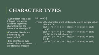 CHARACTER TYPES
A character type is an
integral type whose
variables represent
characters like the
letter 'A' or the digit '8‘
Character literals are
delimited by the
apostrophe (')
Like all integral type
values, character values
are stored as integers
int main() {
//prints the character and its internally stored integer value:
char c = 'A';
cout << "c = " << c << ", int(c) = " << int(c) << endl;
c = 't';
cout << "c = " << c << ", int(c) = " << int(c) << endl;
c = 't'; // the tab character
cout << "c = " << c << ", int(c) = " << int(c) << endl;
c = '!';
cout << "c = " << c << ", int(c) = " << int(c) << endl;
}
 