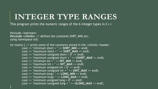 INTEGER TYPE RANGES
This program prints the numeric ranges of the 6 integer types in C++:
#include <iostream>
#include <climits> // defines the constants SHRT_MIN,etc.
using namespace std;
int main() { // prints some of the constants stored in the <climits> header:
cout << "minimum short = " << SHRT_MIN << endl;
cout << "maximum short = " << SHRT_MAX << endl;
cout << "maximum unsigned short = 0" << endl;
cout << "maximum unsigned short = " << USHRT_MAX << endl;
cout << "minimum int = " << INT_MIN << endl;
cout << "maximum int = " << INT_MAX << endl;
cout << "minimum unsigned int = 0" << endl;
cout << "maximum unsigned int = " << UINT_MAX << endl;
cout << "minimum long= " << LONG_MIN << endl;
cout << "maximum long= " << LONG_MAX << endl;
cout << "minimum unsigned long = 0" << endl;
cout << "maximum unsigned long = " << ULONG_MAX << endl;
}
 