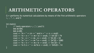 ARITHMETIC OPERATORS
C++ performs its numerical calculations by means of the five arithmetic operators
+, –, *, /, and %
int main()
{ // tests operators +,-,*,/,and %:
int m=54;
int n=20;
cout << "m = " << m << " and n = " << n << endl;
cout << "m + n = " << m + n << endl; // 54+20 = 74
cout << "m - n = " << m - n << endl; // 54-20 = 34
cout << "m * n = " << m * n << endl; // 54*20 = 1080
cout << "m / n = " << m / n << endl; // 54/20 = 2
cout << "m % n = " << m % n << endl; // 54%20 = 14
}
 