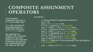 COMPOSITE ASSIGNMENT
OPERATORS
The standard
assignment operator in
C++ is the equals sign =
C++ also includes the
following composite
assignment operators:
+=, -=, *=, /=, and %=
By applying to a
variable, the composite
assignment operator
carries out the indicated
arithmetic operation to
the variable along with
the value on the right
int main() {
// tests arithmetic assignment operators:
int n = 22;
cout << "n = " << n << endl;
n += 9; // adds 9 to n : ( n = n +9 )
cout << "After n += 9, n = " << n << endl;
n -= 5; // subtracts 5 from n : ( n = n – 5 )
cout << "After n -= 5, n = " << n << endl;
n *= 2; // multiplies n by 2 : ( n = n * 2 )
cout << "After n *= 2, n = " << n << endl;
n / = 3; // divides n by 3 : ( n = n / 3 )
cout << "After n /= 3, n = " << n << endl;
n %= 7; // reduces n to the remainder from dividing by 7
// ( n = n % 7 )
cout << "After n %= 7, n = " << n << endl;
}
 