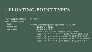 FLOATING-POINT TYPES
C++ supports three
real number types:
ofloat,
odouble, and
olong double
int main()
{
// tests the floating-point operators +, -, *, and /:
double x = 54.0;
double y = 20.0;
cout << "x = " << x << " and y = " << y << endl;
cout << "x + y = " << x + y << endl; // 54.0+20.0 = 74.0
cout << "x - y = " << x - y << endl; // 54.0-20.0 = 34.0
cout << "x * y = " << x * y << endl; // 54.0*20.0 = 1080.0
cout << "x / y = " << x / y << endl; // 54.0/20.0 = 2.7
}
 
