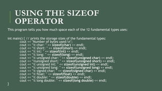 USING THE SIZEOF
OPERATOR
This program tells you how much space each of the 12 fundamental types uses:
int main() { // prints the storage sizes of the fundamental types:
cout << "Number of bytes used:n";
cout << "t char: " << sizeof(char) << endl;
cout << "t short: " << sizeof(short) << endl;
cout << "t int: " << sizeof(int) << endl;
cout << "t long: " << sizeof(long) << endl;
cout << "t unsigned char: " << sizeof(unsigned char) << endl;
cout << "tunsigned short: " << sizeof(unsigned short) << endl;
cout << "t unsigned int: " << sizeof(unsigned int) << endl;
cout << "t unsigned long: " << sizeof(unsigned long) << endl;
cout << "t signed char: " << sizeof(signed char) << endl;
cout << "t float: " << sizeof(float) << endl;
cout << "t double: " << sizeof(double) << endl;
cout << "t long double: " << sizeof(long double) << endl;
}
 