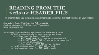 READING FROM THE
<cfloat> HEADER FILE
This program tells you the precision and magnitude range that the float type has on your system:
#include <cfloat> // defines the FLT constants
#include <iostream> // defines the FLT constants
using namespace std;
int main() { // prints the storage sizes of the fundamental types:
int fbits = 8*sizeof(float); // each byte contains 8 bits
cout << "float uses " << fbits << " bits:nt"
<< FLT_MANT_DIG - 1 << " bits for its mantissa,nt "
<< fbits - FLT_MANT_DIG << " bits for its exponent,nt "
<< 1 << " bit for its signn"
<< " to obtain: " << FLT_DIG << " sig. digitsn"
<< " with minimum value: " << FLT_MIN << endl
<< " and maximum value: " << FLT_MAX << endl;
}
 