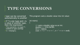 TYPE CONVERSIONS
type can be converted
automatically to another
if T is one type and v is
a value of another type,
then the expression:
T(v) converts v to type T :
(called as type casting)
n = int(expr);
This program casts a double value into int value:
int main()
{
// casts a double value as an int:
double v = 1234.56789;
int n = int(v);
cout << "v = " << v << ", n = " << n << endl;
}
 