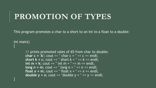 PROMOTION OF TYPES
This program promotes a char to a short to an int to a float to a double:
int main()
{
// prints promoted vales of 65 from char to double:
char c = 'A'; cout << " char c = " << c << endl;
short k = c; cout << " short k = " << k << endl;
int m = k; cout << " int m = " << m << endl;
long n = m; cout << " long n = " << n << endl;
float x = m; cout << " float x = " << x << endl;
double y = x; cout << "double y = " << y << endl;
}
 