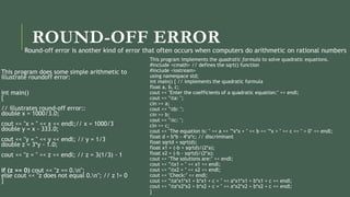 ROUND-OFF ERROR
This program does some simple arithmetic to
illustrate roundoff error:
int main()
{
// illustrates round-off error::
double x = 1000/3.0;
cout << "x = " << x << endl;// x = 1000/3
double y = x - 333.0;
cout << "y = " << y << endl; // y = 1/3
double z = 3*y - 1.0;
cout << "z = " << z << endl; // z = 3(1/3) - 1
if (z == 0) cout << "z == 0.n";
else cout << "z does not equal 0.n"; // z != 0
}
This program implements the quadratic formula to solve quadratic equations.
#include <cmath> // defines the sqrt() function
#include <iostream>
using namespace std;
int main() { // implements the quadratic formula
float a, b, c;
cout << "Enter the coefficients of a quadratic equation:" << endl;
cout << "ta: ";
cin >> a;
cout << "tb: ";
cin >> b;
cout << "tc: ";
cin >> c;
cout << "The equation is: " << a << "*x*x + " << b << "*x + " << c << " = 0" << endl;
float d = b*b - 4*a*c; // discriminant
float sqrtd = sqrt(d);
float x1 = (-b + sqrtd)/(2*a);
float x2 = (-b - sqrtd)/(2*a);
cout << "The solutions are:" << endl;
cout << "tx1 = " << x1 << endl;
cout << "tx2 = " << x2 << endl;
cout << "Check:" << endl;
cout << "ta*x1*x1 + b*x1 + c = " << a*x1*x1 + b*x1 + c << endl;
cout << "ta*x2*x2 + b*x2 + c = " << a*x2*x2 + b*x2 + c << endl;
}
Round-off error is another kind of error that often occurs when computers do arithmetic on rational numbers
 