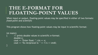 THE E-FORMAT FOR
FLOATING-POINT VALUES
When input or output, floating-point values may be specified in either of two formats:
fixed-point and scientific
This program shows how floating-point values may be input in scientific format:
int main()
{ // prints double values in scientific e-format:
double x;
cout << "Enter float: "; cin >> x;
cout << "Its reciprocal is: " << 1/x << endl;
}
 