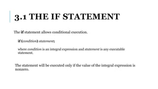 3.1 THE IF STATEMENT
The if statement allows conditional execution.
if (condition) statement;
where condition is an integral expression and statement is any executable
statement.
The statement will be executed only if the value of the integral expression is
nonzero.
 