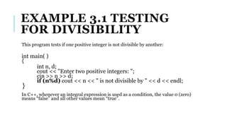 EXAMPLE 3.1 TESTING
FOR DIVISIBILITY
This program tests if one positive integer is not divisible by another:
int main( )
{
int n, d;
cout << "Enter two positive integers: ";
cin >> n >> d;
if (n%d) cout << n << " is not divisible by " << d << endl;
}
In C++, whenever an integral expression is used as a condition, the value 0 (zero)
means “false” and all other values mean “true”.
 
