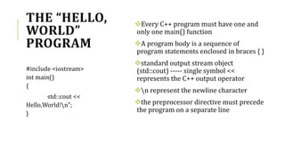 THE “HELLO,
WORLD”
PROGRAM
Every C++ program must have one and
only one main() function
A program body is a sequence of
program statements enclosed in braces { }
standard output stream object
(std::cout) ----- single symbol <<
represents the C++ output operator
n represent the newline character
the preprocessor directive must precede
the program on a separate line
#include <iostream>
int main()
{
std::cout <<
Hello,World!n";
}
 