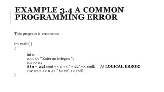 EXAMPLE 3.4 A COMMON
PROGRAMMING ERROR
This program is erroneous:
int main( )
{
int n;
cout << "Enter an integer: ";
cin >> n;
if (n = 22) cout << n << " = 22" << endl; // LOGICAL ERROR!
else cout << n << " != 22" << endl;
}
 