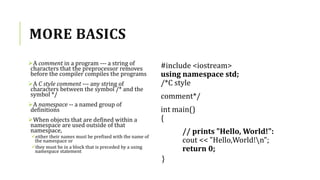 MORE BASICS
A comment in a program --- a string of
characters that the preprocessor removes
before the compiler compiles the programs
A C style comment --- any string of
characters between the symbol /* and the
symbol */
A namespace -- a named group of
definitions
When objects that are defined within a
namespace are used outside of that
namespace,
either their names must be prefixed with the name of
the namespace or
they must be in a block that is preceded by a using
namespace statement
#include <iostream>
using namespace std;
/*C style
comment*/
int main()
{
// prints "Hello, World!":
cout << "Hello,World!n";
return 0;
}
 
