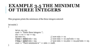 EXAMPLE 3.5 THE MINIMUM
OF THREE INTEGERS
This program prints the minimum of the three integers entered:
int main( )
{
int n1, n2, n3;
cout << "Enter three integers: ";
cin >> n1 >> n2 >> n3;
int min=n1; // now min <= n1
if (n2 < min) min = n2; // now min <= n1 and min <= n2
if (n3 < min) min = n3; // now min <= n1,min <= n2,and min <= n3
cout << "Their minimum is " << min << endl;
}
 