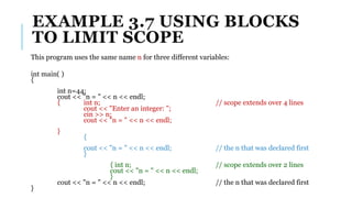 EXAMPLE 3.7 USING BLOCKS
TO LIMIT SCOPE
This program uses the same name n for three different variables:
int main( )
{
int n=44;
cout << "n = " << n << endl;
{ int n; // scope extends over 4 lines
cout << "Enter an integer: ";
cin >> n;
cout << "n = " << n << endl;
}
{
cout << "n = " << n << endl; // the n that was declared first
}
{ int n; // scope extends over 2 lines
cout << "n = " << n << endl;
}
cout << "n = " << n << endl; // the n that was declared first
}
 