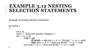 EXAMPLE 3.12 NESTING
SELECTION STATEMENTS
Example of nesting selection statement:
int main( )
{
int n, d;
cout << "Enter two positive integers: ";
cin >> n >> d;
if (d != 0)
if (n%d == 0) cout << d << " divides " << n << endl;
else cout << d << " does not divide " << n << endl;
else cout << d << " does not divide " << n << endl;
}
 