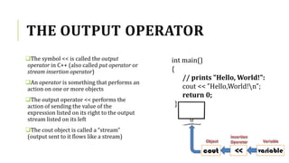 THE OUTPUT OPERATOR
The symbol << is called the output
operator in C++ (also called put operator or
stream insertion operator)
An operator is something that performs an
action on one or more objects
The output operator << performs the
action of sending the value of the
expression listed on its right to the output
stream listed on its left
The cout object is called a “stream”
(output sent to it flows like a stream)
int main()
{
// prints "Hello, World!":
cout << "Hello,World!n";
return 0;
}
 