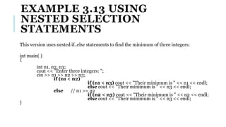 EXAMPLE 3.13 USING
NESTED SELECTION
STATEMENTS
This version uses nested if..else statements to find the minimum of three integers:
int main( )
{
int n1, n2, n3;
cout << "Enter three integers: ";
cin >> n1 >> n2 >> n3;
if (n1 < n2)
if (n1 < n3) cout << "Their minimum is " << n1 << endl;
else cout << "Their minimum is " << n3 << endl;
else // n1 >= n2
if (n2 < n3) cout << "Their minimum is " << n2 << endl;
else cout << "Their minimum is " << n3 << endl;
}
 
