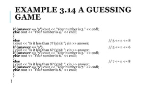 EXAMPLE 3.14 A GUESSING
GAME
if (answer == 'y') cout << "Your number is 3." << endl;
else cout << "Your number is 4." << endl;
}
}
else // 5 <= n <= 8
{ cout << "Is it less than 7? (y|n): "; cin >> answer;
if (answer == 'y') // 5 <= n <= 6
{ cout << "Is it less than 6? (y|n): "; cin >> answer;
if (answer == 'y') cout << "Your number is 5." << endl;
else cout << "Your number is 6." << endl;
}
else // 7 <= n <= 8
{ cout << "Is it less than 8? (y|n): "; cin >> answer;
if (answer == 'y') cout << "Your number is 7." << endl;
else cout << "Your number is 8." << endl;
}
}
}
 