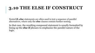 3.10 THE ELSE IF CONSTRUCT
Nested if..else statements are often used to test a sequence of parallel
alternatives, where only the else clauses contain further nesting.
In that case, the resulting compound statement is usually formatted by
lining up the else if phrases to emphasize the parallel nature of the
logic.
 