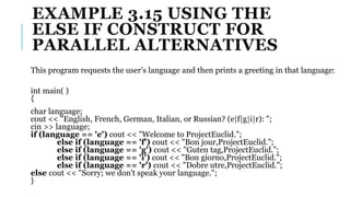 EXAMPLE 3.15 USING THE
ELSE IF CONSTRUCT FOR
PARALLEL ALTERNATIVES
This program requests the user’s language and then prints a greeting in that language:
int main( )
{
char language;
cout << "English, French, German, Italian, or Russian? (e|f|g|i|r): ";
cin >> language;
if (language == 'e') cout << "Welcome to ProjectEuclid.";
else if (language == 'f') cout << "Bon jour,ProjectEuclid.";
else if (language == 'g') cout << "Guten tag,ProjectEuclid.";
else if (language == 'i') cout << "Bon giorno,ProjectEuclid.";
else if (language == 'r') cout << "Dobre utre,ProjectEuclid.";
else cout << "Sorry; we don't speak your language.";
}
 