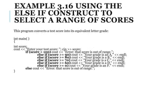 EXAMPLE 3.16 USING THE
ELSE IF CONSTRUCT TO
SELECT A RANGE OF SCORES
This program converts a test score into its equivalent letter grade:
int main( )
{
int score;
cout << "Enter your test score: "; cin >> score;
if (score > 100) cout << "Error: that score is out of range.";
else if (score >= 90) cout << "Your grade is an A." << endl;
else if (score >= 80) cout << "Your grade is a B." << endl;
else if (score >= 70) cout << "Your grade is a C." << endl;
else if (score >= 60) cout << "Your grade is a D." << endl;
else if (score >= 0) cout << "Your grade is an F." << endl;
else cout << "Error: that score is out of range.";
}
 