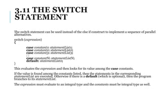 3.11 THE SWITCH
STATEMENT
The switch statement can be used instead of the else if construct to implement a sequence of parallel
alternatives.
switch (expression)
{
case constant1: statementList1;
case constant2: statementList2;
case constant3: statementList3;
: :
case constantN: statementListN;
default: statementList0;
}
This evaluates the expression and then looks for its value among the case constants.
If the value is found among the constants listed, then the statements in the corresponding
statementList are executed. Otherwise if there is a default (which is optional), then the program
branches to its statementList.
The expression must evaluate to an integral type and the constants must be integral type as well.
 