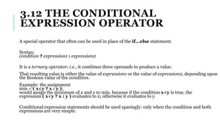 3.12 THE CONDITIONAL
EXPRESSION OPERATOR
A special operator that often can be used in place of the if...else statement.
Syntax:
condition ? expression1 : expression2
It is a ternary operator; i.e., it combines three operands to produce a value.
That resulting value is either the value of expression1 or the value of expression2, depending upon
the Boolean value of the condition.
Example: the assignment
min = ( x<y ? x : y );
would assign the minimum of x and y to min, because if the condition x<y is true, the
expression ( x<y ? x : y ) evaluates to x; otherwise it evaluates to y.
Conditional expression statements should be used sparingly: only when the condition and both
expressions are very simple.
 