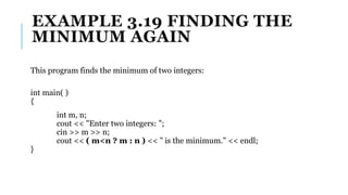 EXAMPLE 3.19 FINDING THE
MINIMUM AGAIN
This program finds the minimum of two integers:
int main( )
{
int m, n;
cout << "Enter two integers: ";
cin >> m >> n;
cout << ( m<n ? m : n ) << " is the minimum." << endl;
}
 