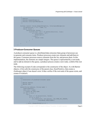 Programming with ZooKeeper - A basic tutorial
Page 5Copyright © 2008 The Apache Software Foundation. All rights reserved.
*
* @return
* @throws KeeperException
* @throws InterruptedException
*/
boolean leave() throws KeeperException, InterruptedException{
zk.delete(root + "/" + name, 0);
while (true) {
synchronized (mutex) {
List<String> list = zk.getChildren(root, true);
if (list.size() > 0) {
mutex.wait();
} else {
return true;
}
}
}
}
}
3 Producer-Consumer Queues
A producer-consumer queue is a distributed data estructure thata group of processes use
to generate and consume items. Producer processes create new elements and add them to
the queue. Consumer processes remove elements from the list, and process them. In this
implementation, the elements are simple integers. The queue is represented by a root node,
and to add an element to the queue, a producer process creates a new node, a child of the root
node.
The following excerpt of code corresponds to the constructor of the object. As with Barrier
objects, it first calls the constructor of the parent class, SyncPrimitive, that creates a
ZooKeeper object if one doesn't exist. It then verifies if the root node of the queue exists, and
creates if it doesn't.
/**
* Constructor of producer-consumer queue
*
* @param address
* @param name
*/
Queue(String address, String name) {
super(address);
this.root = name;
// Create ZK node name
if (zk != null) {
try {
Stat s = zk.exists(root, false);
if (s == null) {
zk.create(root, new byte[0], Ids.OPEN_ACL_UNSAFE,
CreateMode.PERSISTENT);
}
} catch (KeeperException e) {
 