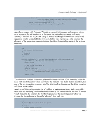 Programming with ZooKeeper - A basic tutorial
Page 6Copyright © 2008 The Apache Software Foundation. All rights reserved.
System.out
.println("Keeper exception when instantiating queue: "
+ e.toString());
} catch (InterruptedException e) {
System.out.println("Interrupted exception");
}
}
}
A producer process calls "produce()" to add an element to the queue, and passes an integer
as an argument. To add an element to the queue, the method creates a new node using
"create()", and uses the SEQUENCE flag to instruct ZooKeeper to append the value of the
sequencer counter associated to the root node. In this way, we impose a total order on the
elements of the queue, thus guaranteeing that the oldest element of the queue is the next one
consumed.
/**
* Add element to the queue.
*
* @param i
* @return
*/
boolean produce(int i) throws KeeperException, InterruptedException{
ByteBuffer b = ByteBuffer.allocate(4);
byte[] value;
// Add child with value i
b.putInt(i);
value = b.array();
zk.create(root + "/element", value, Ids.OPEN_ACL_UNSAFE,
CreateMode.PERSISTENT_SEQUENTIAL);
return true;
}
To consume an element, a consumer process obtains the children of the root node, reads the
node with smallest counter value, and returns the element. Note that if there is a conflict, then
one of the two contending processes won't be able to delete the node and the delete operation
will throw an exception.
A call to getChildren() returns the list of children in lexicographic order. As lexicographic
order does not necessary follow the numerical order of the counter values, we need to decide
which element is the smallest. To decide which one has the smallest counter value, we
traverse the list, and remove the prefix "element" from each one.
/**
* Remove first element from the queue.
*
* @return
* @throws KeeperException
 