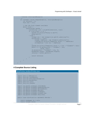 Programming with ZooKeeper - A basic tutorial
Page 7Copyright © 2008 The Apache Software Foundation. All rights reserved.
* @throws InterruptedException
*/
int consume() throws KeeperException, InterruptedException{
int retvalue = -1;
Stat stat = null;
// Get the first element available
while (true) {
synchronized (mutex) {
List<String> list = zk.getChildren(root, true);
if (list.size() == 0) {
System.out.println("Going to wait");
mutex.wait();
} else {
Integer min = new Integer(list.get(0).substring(7));
for(String s : list){
Integer tempValue = new Integer(s.substring(7));
//System.out.println("Temporary value: " + tempValue);
if(tempValue < min) min = tempValue;
}
System.out.println("Temporary value: " + root + "/element" + min);
byte[] b = zk.getData(root + "/element" + min,
false, stat);
zk.delete(root + "/element" + min, 0);
ByteBuffer buffer = ByteBuffer.wrap(b);
retvalue = buffer.getInt();
return retvalue;
}
}
}
}
}
4 Complete Source Listing
SyncPrimitive.JavaSyncPrimitive.Java
import java.io.IOException;
import java.net.InetAddress;
import java.net.UnknownHostException;
import java.nio.ByteBuffer;
import java.util.List;
import java.util.Random;
import org.apache.zookeeper.CreateMode;
import org.apache.zookeeper.KeeperException;
import org.apache.zookeeper.WatchedEvent;
import org.apache.zookeeper.Watcher;
import org.apache.zookeeper.ZooKeeper;
import org.apache.zookeeper.ZooDefs.Ids;
import org.apache.zookeeper.data.Stat;
public class SyncPrimitive implements Watcher {
static ZooKeeper zk = null;
static Integer mutex;
 
