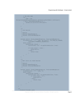 Programming with ZooKeeper - A basic tutorial
Page 9Copyright © 2008 The Apache Software Foundation. All rights reserved.
// My node name
try {
name = new
String(InetAddress.getLocalHost().getCanonicalHostName().toString());
} catch (UnknownHostException e) {
System.out.println(e.toString());
}
}
/**
* Join barrier
*
* @return
* @throws KeeperException
* @throws InterruptedException
*/
boolean enter() throws KeeperException, InterruptedException{
zk.create(root + "/" + name, new byte[0], Ids.OPEN_ACL_UNSAFE,
CreateMode.EPHEMERAL_SEQUENTIAL);
while (true) {
synchronized (mutex) {
List<String> list = zk.getChildren(root, true);
if (list.size() < size) {
mutex.wait();
} else {
return true;
}
}
}
}
/**
* Wait until all reach barrier
*
* @return
* @throws KeeperException
* @throws InterruptedException
*/
boolean leave() throws KeeperException, InterruptedException{
zk.delete(root + "/" + name, 0);
while (true) {
synchronized (mutex) {
List<String> list = zk.getChildren(root, true);
if (list.size() > 0) {
mutex.wait();
} else {
return true;
}
}
}
}
}
/**
* Producer-Consumer queue
 