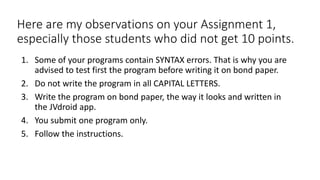 Here are my observations on your Assignment 1,
especially those students who did not get 10 points.
1. Some of your programs contain SYNTAX errors. That is why you are
advised to test first the program before writing it on bond paper.
2. Do not write the program in all CAPITAL LETTERS.
3. Write the program on bond paper, the way it looks and written in
the JVdroid app.
4. You submit one program only.
5. Follow the instructions.
 