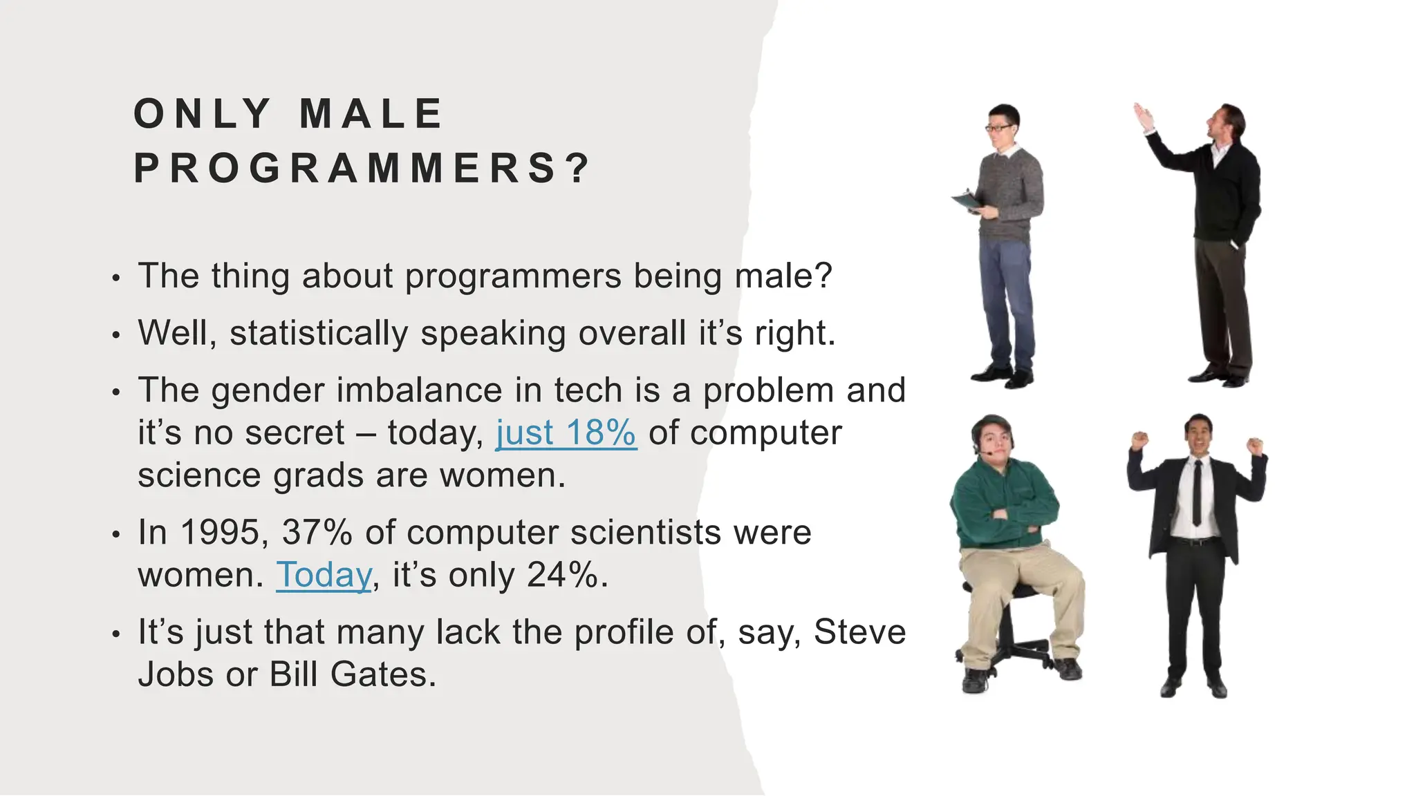 O N LY M A L E
P R O G R A M M E R S ?
• The thing about programmers being male?
• Well, statistically speaking overall it’s right.
• The gender imbalance in tech is a problem and
it’s no secret – today, just 18% of computer
science grads are women.
• In 1995, 37% of computer scientists were
women. Today, it’s only 24%.
• It’s just that many lack the profile of, say, Steve
Jobs or Bill Gates.
 