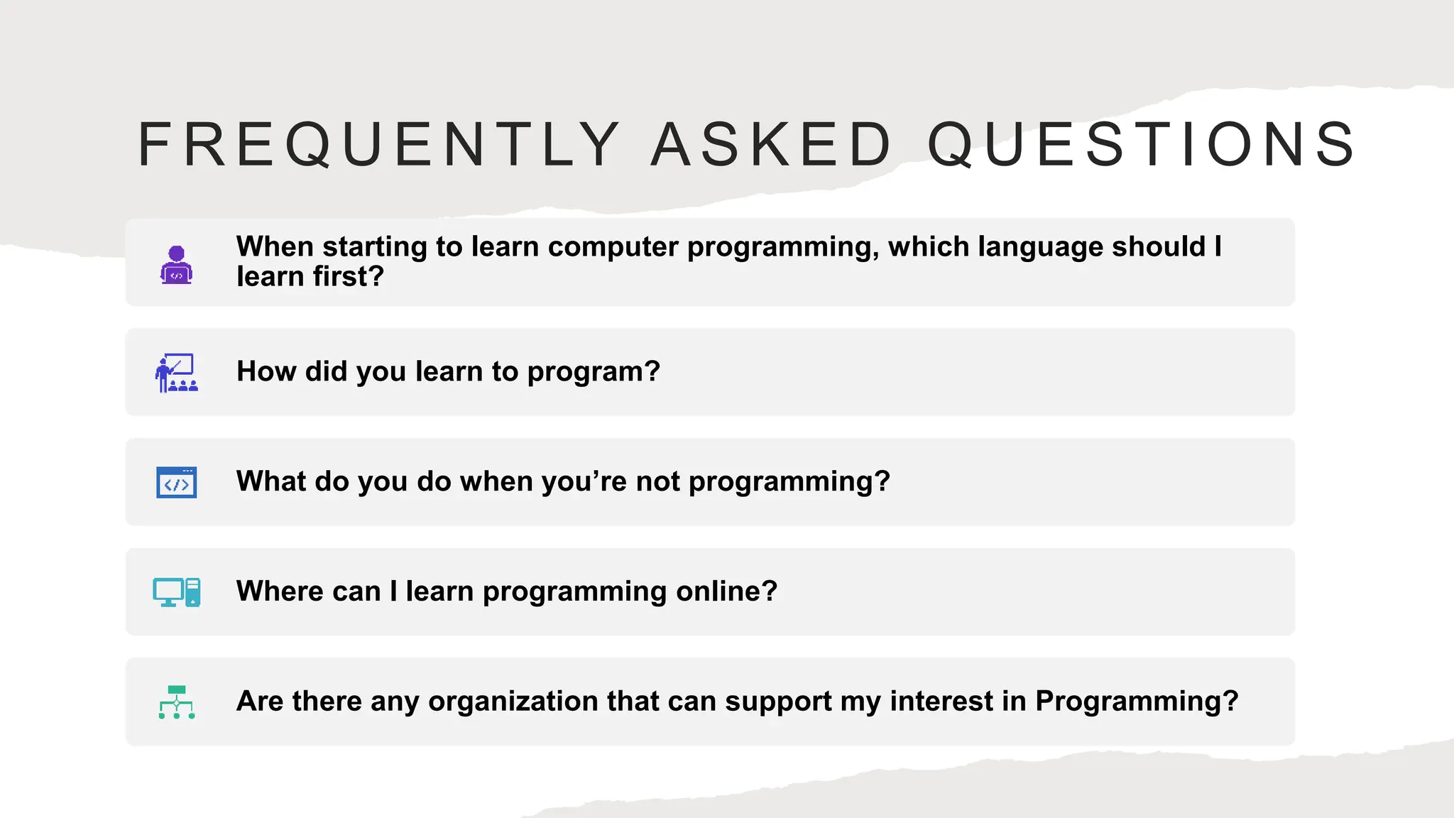 FREQUENTLY ASKED QUESTIONS
When starting to learn computer programming, which language should I
learn first?
How did you learn to program?
What do you do when you’re not programming?
Where can I learn programming online?
Are there any organization that can support my interest in Programming?
 