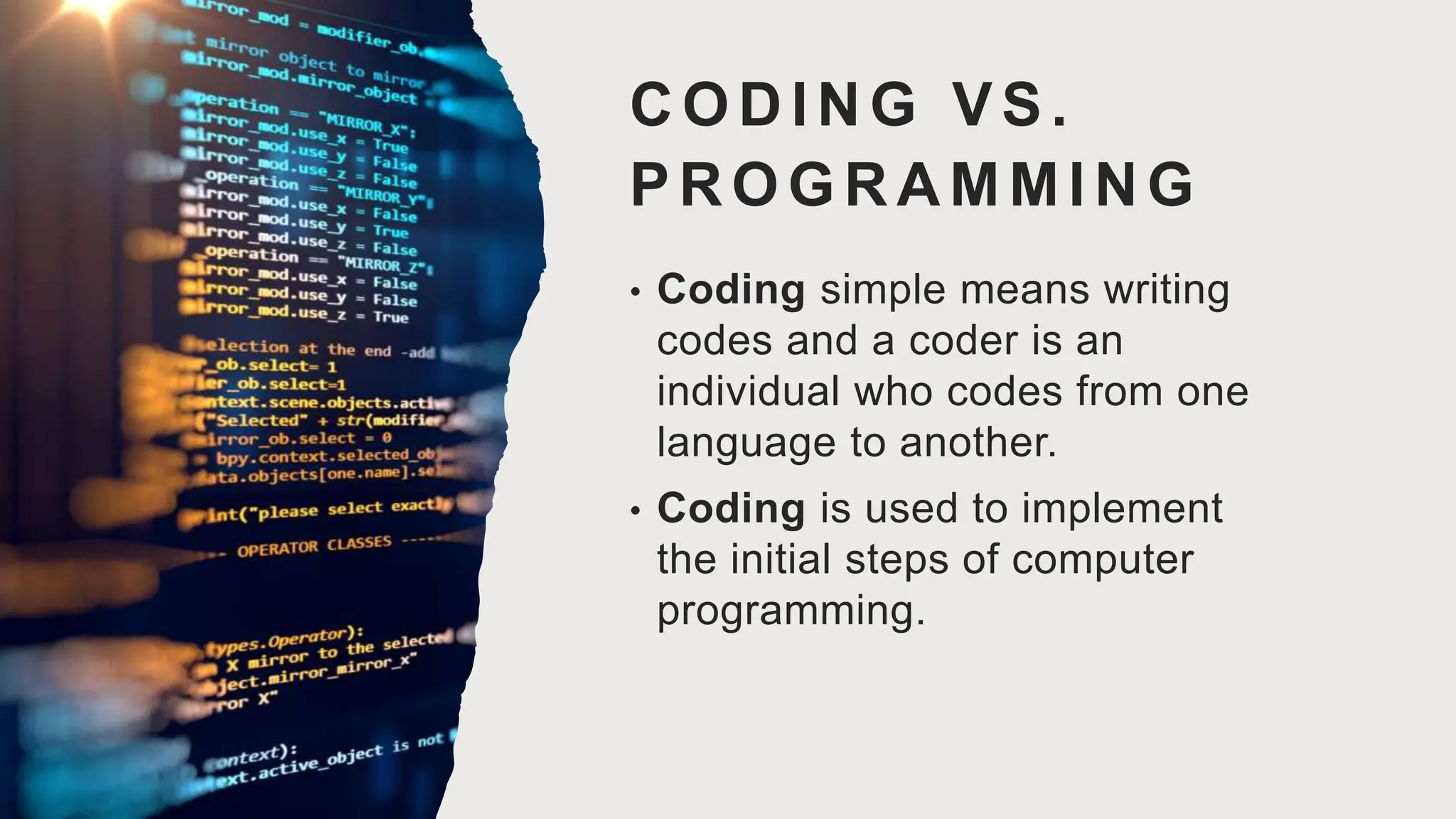 CODING VS.
PROGRAMMING
• Coding simple means writing
codes and a coder is an
individual who codes from one
language to another.
• Coding is used to implement
the initial steps of computer
programming.
 