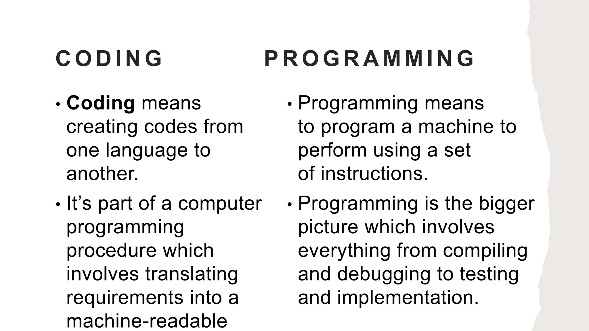 C O D I N G P R O G R A M M I N G
• Coding means
creating codes from
one language to
another.
• It’s part of a computer
programming
procedure which
involves translating
requirements into a
machine-readable
• Programming means
to program a machine to
perform using a set
of instructions.
• Programming is the bigger
picture which involves
everything from compiling
and debugging to testing
and implementation.
 