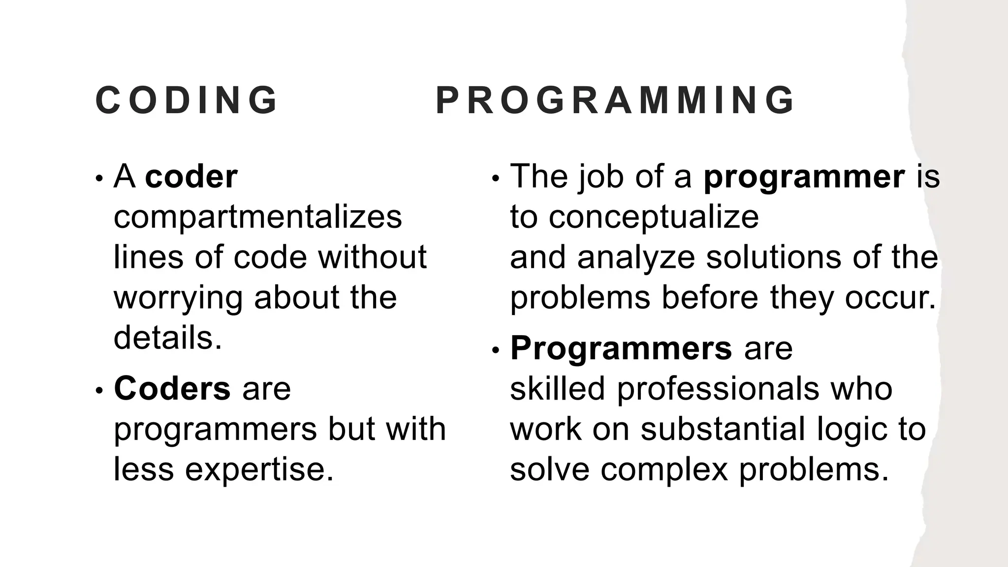 C O D I N G P R O G R A M M I N G
• A coder
compartmentalizes
lines of code without
worrying about the
details.
• Coders are
programmers but with
less expertise.
• The job of a programmer is
to conceptualize
and analyze solutions of the
problems before they occur.
• Programmers are
skilled professionals who
work on substantial logic to
solve complex problems.
 