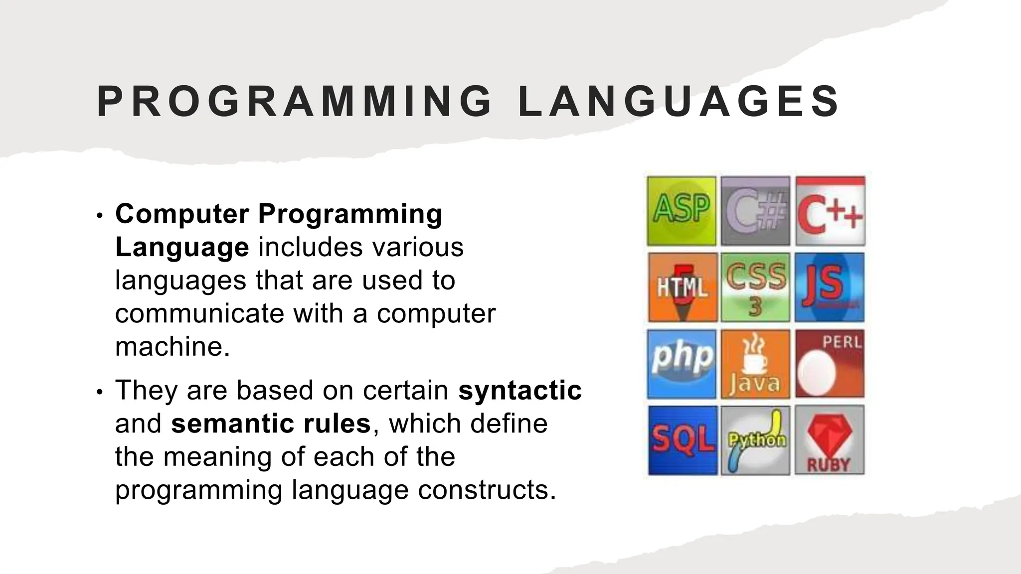 PROGRAMMING LANGUAGES
• Computer Programming
Language includes various
languages that are used to
communicate with a computer
machine.
• They are based on certain syntactic
and semantic rules, which define
the meaning of each of the
programming language constructs.
 