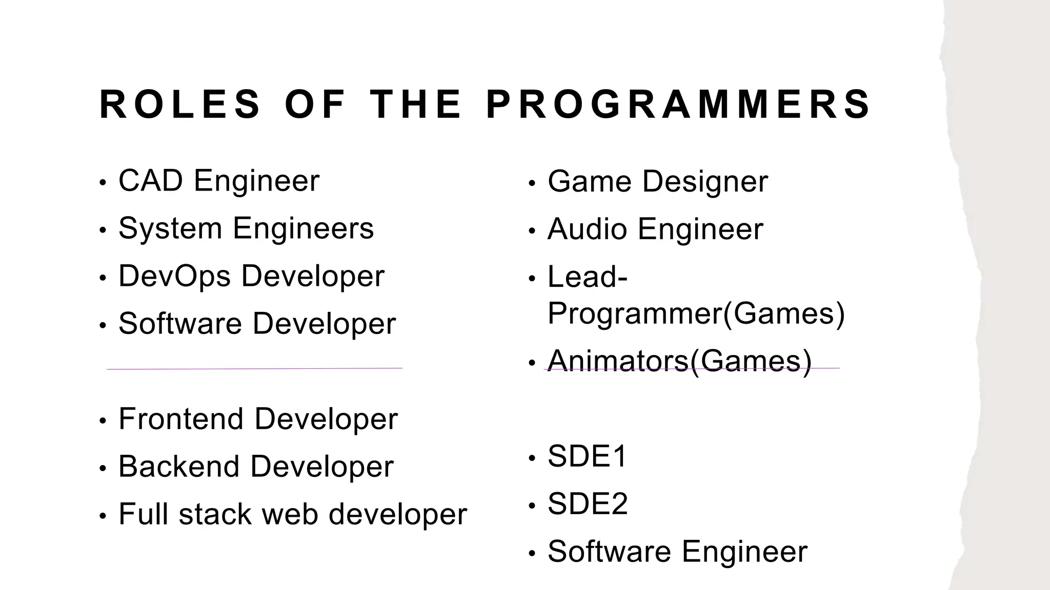 R O L E S O F T H E P R O G R A M M E R S
• CAD Engineer
• System Engineers
• DevOps Developer
• Software Developer
• Frontend Developer
• Backend Developer
• Full stack web developer
• Game Designer
• Audio Engineer
• Lead-
Programmer(Games)
• Animators(Games)
• SDE1
• SDE2
• Software Engineer
 