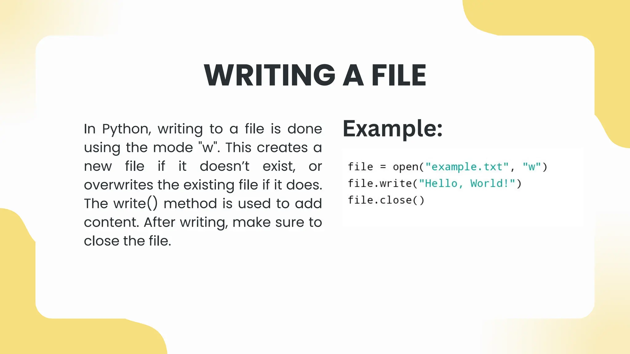 WRITING A FILE
In Python, writing to a file is done
using the mode "w". This creates a
new file if it doesn’t exist, or
overwrites the existing file if it does.
The write() method is used to add
content. After writing, make sure to
close the file.
Example:
 
