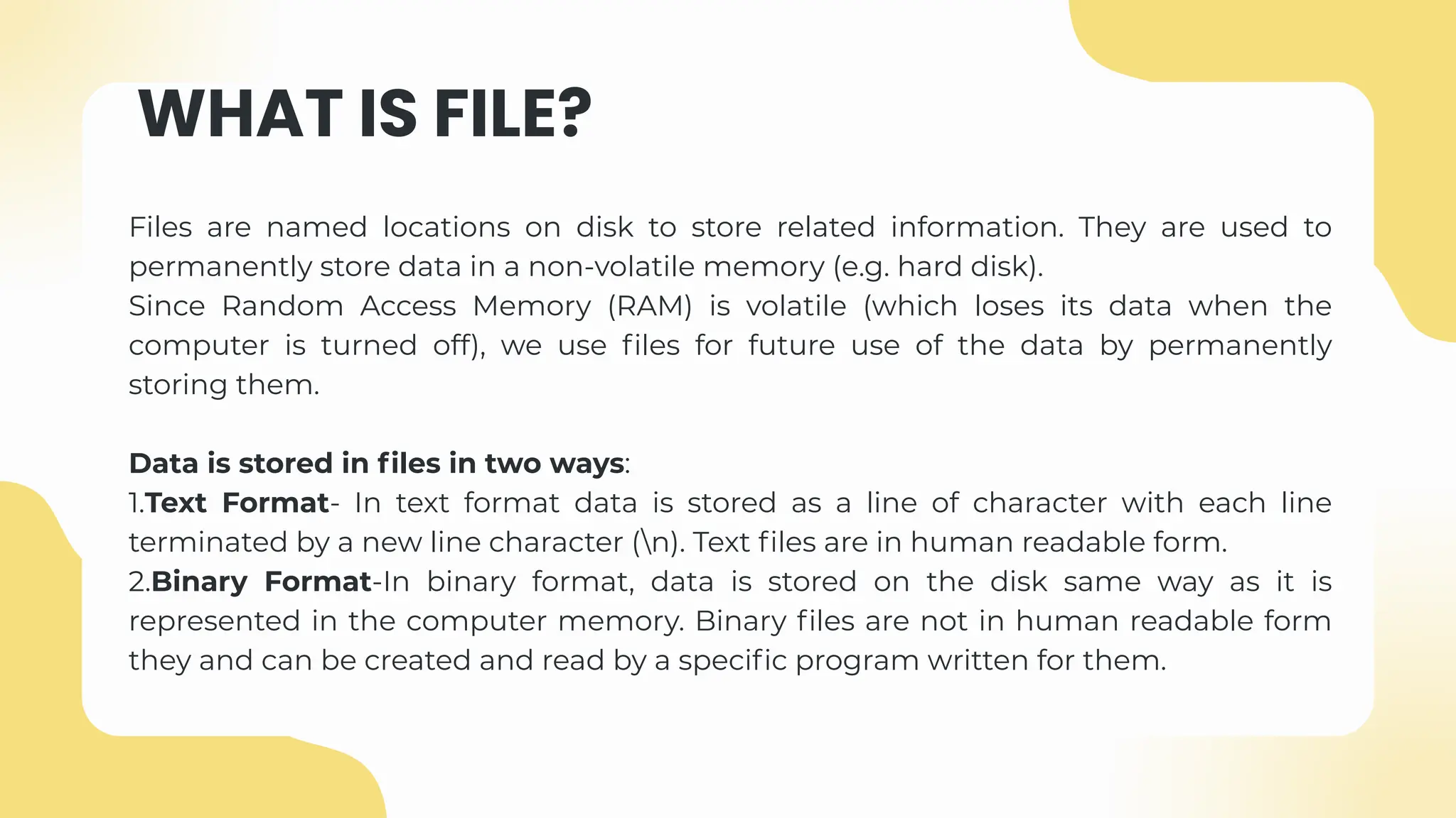 WHAT IS FILE?
Files are named locations on disk to store related information. They are used to
permanently store data in a non-volatile memory (e.g. hard disk).
Since Random Access Memory (RAM) is volatile (which loses its data when the
computer is turned off), we use files for future use of the data by permanently
storing them.
Data is stored in files in two ways:
1.Text Format- In text format data is stored as a line of character with each line
terminated by a new line character (n). Text files are in human readable form.
2.Binary Format-In binary format, data is stored on the disk same way as it is
represented in the computer memory. Binary files are not in human readable form
they and can be created and read by a specific program written for them.
 