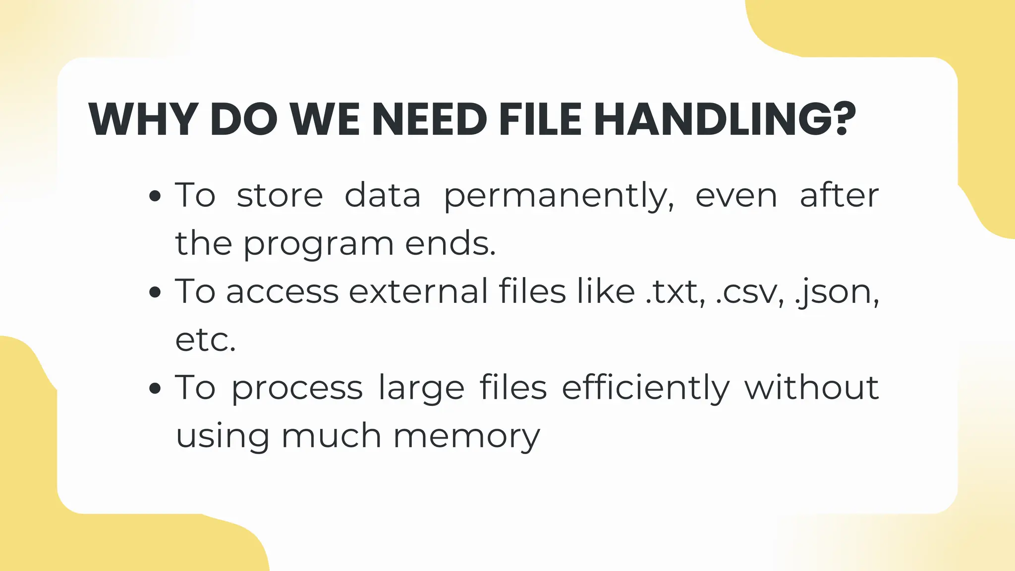 WHY DO WE NEED FILE HANDLING?
To store data permanently, even after
the program ends.
To access external files like .txt, .csv, .json,
etc.
To process large files efficiently without
using much memory
 