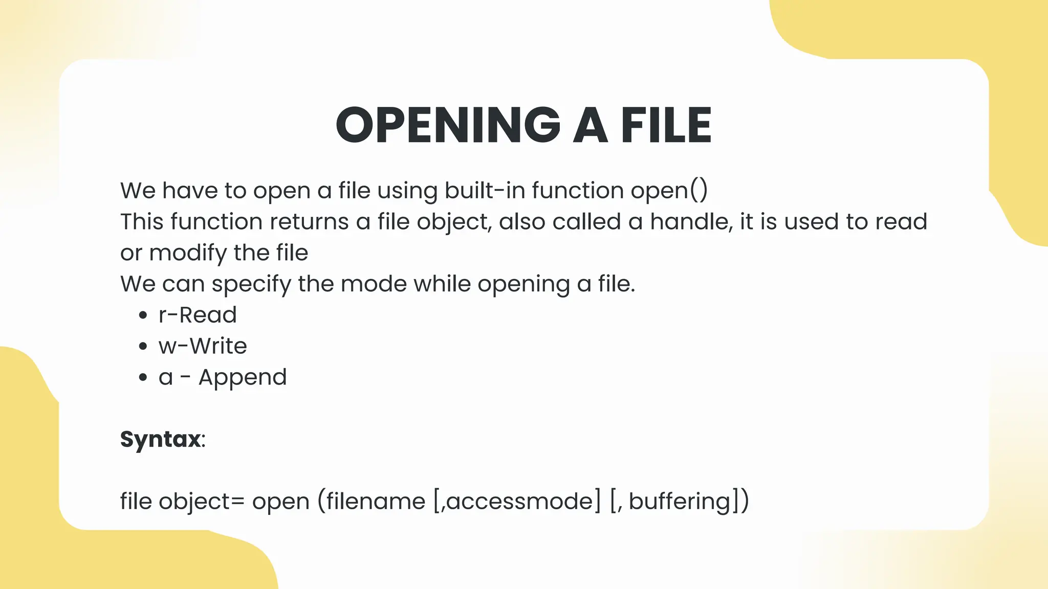 OPENING A FILE
We have to open a file using built-in function open()
This function returns a file object, also called a handle, it is used to read
or modify the file
We can specify the mode while opening a file.
r-Read
w-Write
a - Append
Syntax:
file object= open (filename [,accessmode] [, buffering])
 